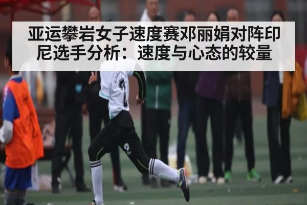 亚运攀岩女子速度赛邓丽娟对阵印尼选手分析：速度与心态的较量