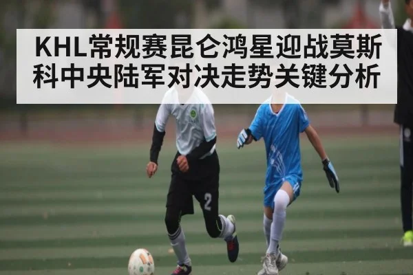 KHL常规赛昆仑鸿星迎战莫斯科中央陆军对决走势关键分析