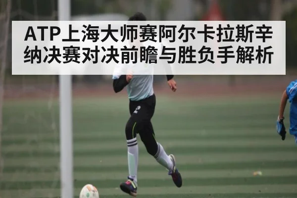 ATP上海大师赛阿尔卡拉斯辛纳决赛对决前瞻与胜负手解析