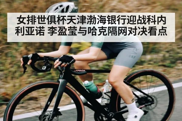 女排世俱杯天津渤海银行迎战科内利亚诺 李盈莹与哈克隔网对决看点